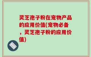 灵芝孢子粉在宠物产品的应用价值(宠物必备，灵芝孢子粉的应用价值)