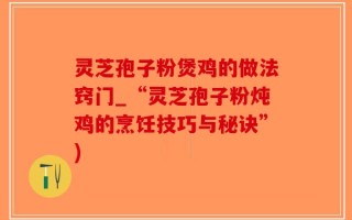 灵芝孢子粉煲鸡的做法窍门_“灵芝孢子粉炖鸡的烹饪技巧与秘诀”)