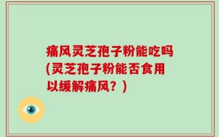 痛风灵芝孢子粉能吃吗(灵芝孢子粉能否食用以缓解痛风？)