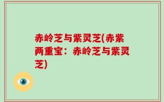 赤岭芝与紫灵芝(赤紫两重宝：赤岭芝与紫灵芝)