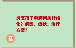 灵芝孢子粉肺间质纤维化？病因、症状、治疗方案？