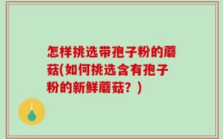 怎样挑选带孢子粉的蘑菇(如何挑选含有孢子粉的新鲜蘑菇？)
