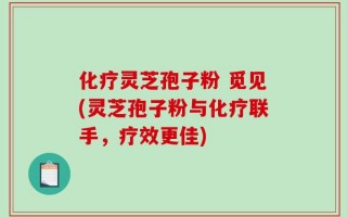 化疗灵芝孢子粉 觅见(灵芝孢子粉与化疗联手，疗效更佳)