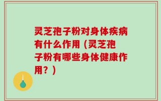 灵芝孢子粉对身体疾病有什么作用 (灵芝孢子粉有哪些身体健康作用？)