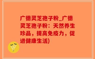 广德灵芝孢子粉_广德灵芝孢子粉：天然养生珍品，提高免疫力，促进健康生活)