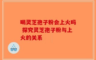 喝灵芝孢子粉会上火吗 探究灵芝孢子粉与上火的关系