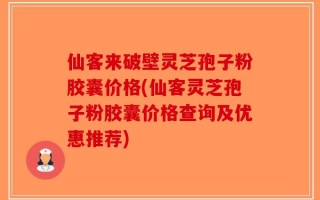 仙客来破壁灵芝孢子粉胶囊价格(仙客灵芝孢子粉胶囊价格查询及优惠推荐)