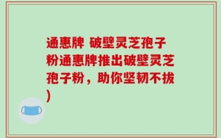 通惠牌 破壁灵芝孢子粉通惠牌推出破壁灵芝孢子粉，助你坚韧不拔)