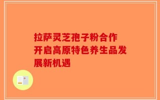 拉萨灵芝孢子粉合作 开启高原特色养生品发展新机遇