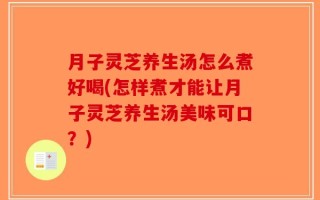 月子灵芝养生汤怎么煮好喝(怎样煮才能让月子灵芝养生汤美味可口？)