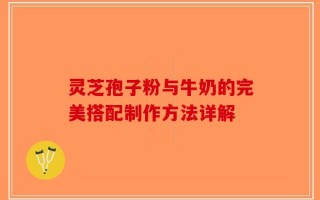 灵芝孢子粉与牛奶的完美搭配制作方法详解