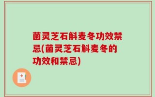 菌灵芝石斛麦冬功效禁忌(菌灵芝石斛麦冬的功效和禁忌)