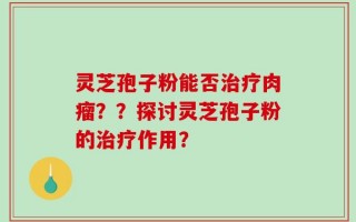 灵芝孢子粉能否治疗肉瘤？？探讨灵芝孢子粉的治疗作用？