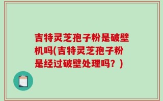 吉特灵芝孢子粉是破壁机吗(吉特灵芝孢子粉是经过破壁处理吗？)
