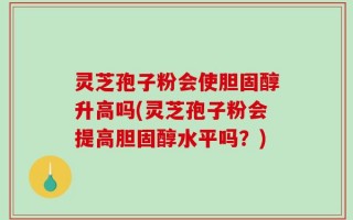 灵芝孢子粉会使胆固醇升高吗(灵芝孢子粉会提高胆固醇水平吗？)