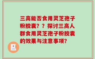 三高能否食用灵芝孢子粉胶囊？？探讨三高人群食用灵芝孢子粉胶囊的效果与注意事项？