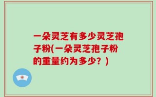 一朵灵芝有多少灵芝孢子粉(一朵灵芝孢子粉的重量约为多少？)