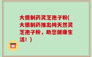 大德制药灵芝孢子粉(大德制药推出纯天然灵芝孢子粉，助您健康生活！)