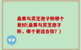 桑黄与灵芝孢子粉哪个更好(桑黄与灵芝孢子粉，哪个更适合你？)