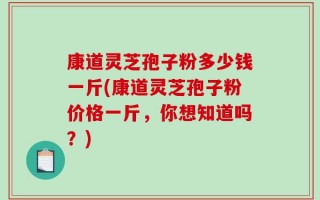 康道灵芝孢子粉多少钱一斤(康道灵芝孢子粉价格一斤，你想知道吗？)