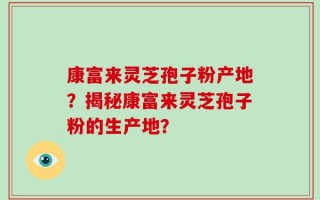 康富来灵芝孢子粉产地？揭秘康富来灵芝孢子粉的生产地？