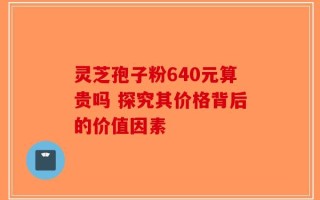 灵芝孢子粉640元算贵吗 探究其价格背后的价值因素