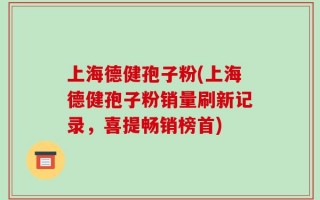 上海德健孢子粉(上海德健孢子粉销量刷新记录，喜提畅销榜首)