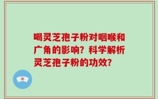 喝灵芝孢子粉对咽喉和广角的影响？科学解析灵芝孢子粉的功效？