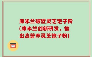 康米兰破壁灵芝饱子粉(康米兰创新研发，推出高营养灵芝饱子粉)