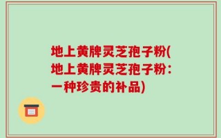 地上黄牌灵芝孢子粉(地上黄牌灵芝孢子粉：一种珍贵的补品)