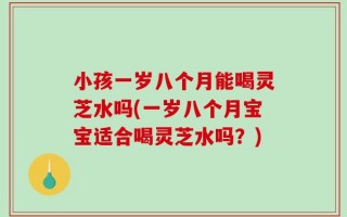 小孩一岁八个月能喝灵芝水吗(一岁八个月宝宝适合喝灵芝水吗？)