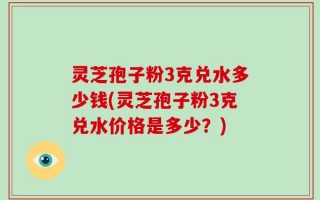 灵芝孢子粉3克兑水多少钱(灵芝孢子粉3克兑水价格是多少？)