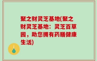 聚之财灵芝基地(聚之财灵芝基地：灵芝百草园，助您拥有药膳健康生活)