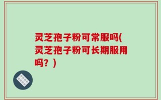 灵芝孢子粉可常服吗(灵芝孢子粉可长期服用吗？)