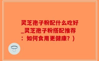 灵芝孢子粉配什么吃好_灵芝孢子粉搭配推荐：如何食用更健康？)