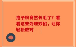 孢子粉竟然长毛了？看看这些处理妙招，让你轻松应对