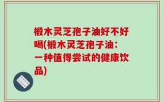 椴木灵芝孢子油好不好喝(椴木灵芝孢子油：一种值得尝试的健康饮品)