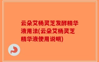 云朵艾杨灵芝发酵精华液用法(云朵艾杨灵芝精华液使用说明)
