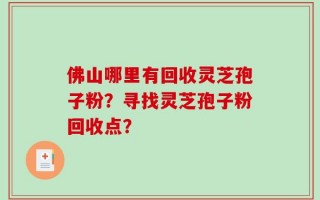 佛山哪里有回收灵芝孢子粉？寻找灵芝孢子粉回收点？