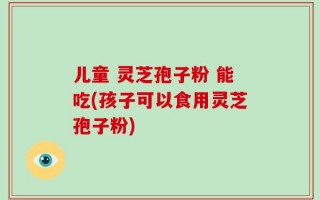 儿童 灵芝孢子粉 能吃(孩子可以食用灵芝孢子粉)