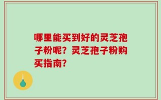 哪里能买到好的灵芝孢子粉呢？灵芝孢子粉购买指南？