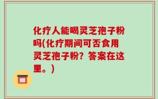 化疗人能喝灵芝孢子粉吗(化疗期间可否食用灵芝孢子粉？答案在这里。)
