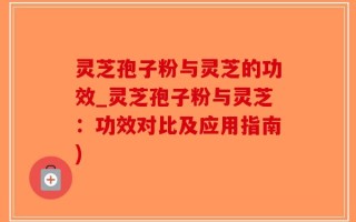 灵芝孢子粉与灵芝的功效_灵芝孢子粉与灵芝：功效对比及应用指南)