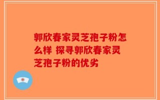 郭欣春家灵芝孢子粉怎么样 探寻郭欣春家灵芝孢子粉的优劣