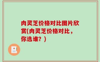 肉灵芝价格对比图片欣赏(肉灵芝价格对比，你选谁？)