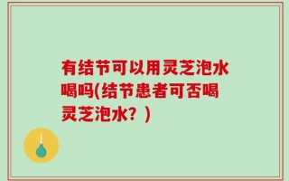 有结节可以用灵芝泡水喝吗(结节患者可否喝灵芝泡水？)
