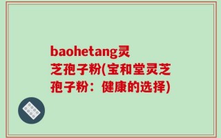 baohetang灵芝孢子粉(宝和堂灵芝孢子粉：健康的选择)