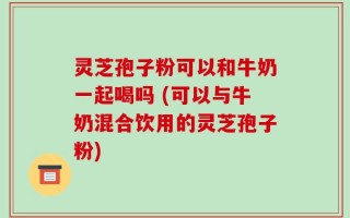 灵芝孢子粉可以和牛奶一起喝吗 (可以与牛奶混合饮用的灵芝孢子粉)