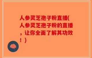人参灵芝孢子粉直播(人参灵芝孢子粉的直播，让你全面了解其功效！)