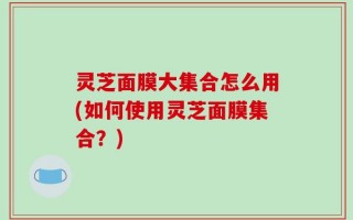 灵芝面膜大集合怎么用(如何使用灵芝面膜集合？)